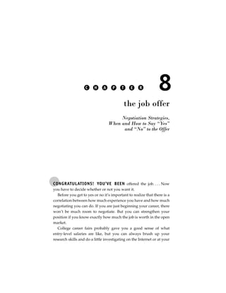 C    H     A    P     T    E     R           8
                                           the job offer
                                        Negotiation Strategies,
                                   When and How to Say “Yes”
                                         and “No” to the Offer




CONGRATULATIONS! YOU’VE BEEN offered the job. . . . Now
you have to decide whether or not you want it.
   Before you get to yes or no it’s important to realize that there is a
correlation between how much experience you have and how much
negotiating you can do. If you are just beginning your career, there
won’t be much room to negotiate. But you can strengthen your
position if you know exactly how much the job is worth in the open
market.
   College career fairs probably gave you a good sense of what
entry-level salaries are like, but you can always brush up your
research skills and do a little investigating on the Internet or at your
 