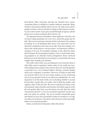 the job of fer      199

local library. Most university and big city branches have career-
counseling offices in addition to copious reference materials. Many
industry associations publish salary surveys. Or, make some calls to
people you know who are already working in the business or indus-
try you want to enter. If you got your job through an agency, ask the
person you’ve been working with to advise you.
   An important point to remember is that employers who hire a lot
of recent college graduates are very savvy about the going rate for
jobs. They put an enormous amount of time and money into campus
recruiting, so in all likelihood they know even more than you do
about the competition and what it can offer. Your best strategy is to
look at the whole picture—not just salary—to determine whether a
company is for you. For example, Company A may offer less salary
than Company B, but perhaps Company A has a much better train-
ing program or an attractive bonus arrangement. Know what job
features are most important to you and give your priorities the most
weight when making your decision.
   The truth is that when you are looking for your first job, there is
often little room to negotiate a better salary. If you really see your-
self working at the company that wants to hire you, don’t jeopardize
a good job over a few hundred dollars. Having a positive feeling
about your workplace is priceless. However, do keep in mind that
you must be able to live on your salary (unless you are continuing
to live at your parents’ home or are otherwise subsidized)—it’s very
important to do the math while you’re deciding whether to accept
the job offer. A great idea is to make a list of both the positive and
negative sides of the job offer. Be sure to include facts about work
environment, salary, benefits, and location; all of these aspects of the
job will greatly affect how you feel about your job after the initial
“honeymoon period” is over. It is extremely important to make sure
that your goals are realistic. Try not to include unreachable goals
and desires on your list (a promotion within six months or a six-fig-
ure salary, for instance); write down only what you could reasonably
attain in your present position.
   Sandy, an entry-level interpreter, offers this advice:
 