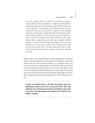 the job of fer       201

  per week, waiting tables on weekends, or working a couple of
  weekend shifts at the local bookstore or coffee shop. While this is
  not optimal, you may need to sacrifice some free time to break into
  certain industries. For example, most media jobs pay very low
  salaries for entry-level, yet continue to appeal to recent college
  graduates. For the young, independent folks that seek them, work-
  ing a couple of nights per week the first year is well worth it. I
  stuck it out in my industry, and I often look back on the nights
  waiting tables, copy-editing, and tutoring as equally valuable
  training. I worked hard, balanced my budget, and even saved
  money to go on some great vacations. Just remember not to take
  on too much outside work—you don’t want your boss to think
  that you’re too tired at the start of your “real” job on Monday
  mornings.



Keep in mind, you’ll need to balance salary requirements with other
aspects of the job opportunity. During the research phase of your job
search, find out other positive qualities of a company. When you
zero in on a job in a company that you really like, keep in mind that
you’ll be spending at least 40 hours per week at this office. You’ll
want to be doing work that challenges you, with people you like and
can learn from. If these factors are sufficiently appealing at a partic-
ular company, chances are the financial issues will work out for you,
too.



  If there is something about a job offer that doesn’t meet your
  expectations, bring it up as soon as you get the offer, rather than
  waiting for two or three days to say there’s something on your mind.
  If you wait—and make people at the company wait—they’ll be less
  likely to negotiate.
 