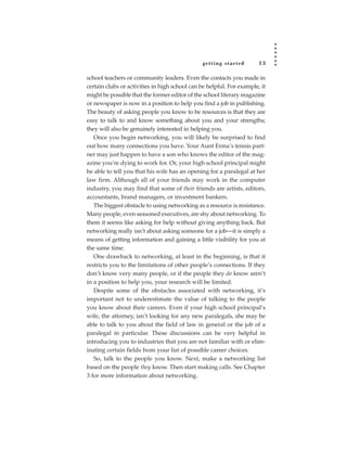 getting star ted        13

school teachers or community leaders. Even the contacts you made in
certain clubs or activities in high school can be helpful. For example, it
might be possible that the former editor of the school literary magazine
or newspaper is now in a position to help you find a job in publishing.
The beauty of asking people you know to be resources is that they are
easy to talk to and know something about you and your strengths;
they will also be genuinely interested in helping you.
   Once you begin networking, you will likely be surprised to find
out how many connections you have. Your Aunt Erma’s tennis part-
ner may just happen to have a son who knows the editor of the mag-
azine you’re dying to work for. Or, your high school principal might
be able to tell you that his wife has an opening for a paralegal at her
law firm. Although all of your friends may work in the computer
industry, you may find that some of their friends are artists, editors,
accountants, brand managers, or investment bankers.
   The biggest obstacle to using networking as a resource is resistance.
Many people, even seasoned executives, are shy about networking. To
them it seems like asking for help without giving anything back. But
networking really isn’t about asking someone for a job—it is simply a
means of getting information and gaining a little visibility for you at
the same time.
   One drawback to networking, at least in the beginning, is that it
restricts you to the limitations of other people’s connections. If they
don’t know very many people, or if the people they do know aren’t
in a position to help you, your research will be limited.
   Despite some of the obstacles associated with networking, it’s
important not to underestimate the value of talking to the people
you know about their careers. Even if your high school principal’s
wife, the attorney, isn’t looking for any new paralegals, she may be
able to talk to you about the field of law in general or the job of a
paralegal in particular. These discussions can be very helpful in
introducing you to industries that you are not familiar with or elim-
inating certain fields from your list of possible career choices.
   So, talk to the people you know. Next, make a networking list
based on the people they know. Then start making calls. See Chapter
3 for more information about networking.
 