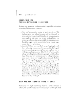 202       great interview



N E G OT I AT I N G T I P S
FOR MORE EXPERIENCED JOB HUNTERS

If you’ve had some solid work experience, it is possible to negotiate
your salary based on three variables:

  1. Your total compensation package at your current job. This
     includes your base salary, bonuses, and benefits, such as
     company contribution to a 401(k) plan. In some cases, your
     new employer may want you to start working before you
     receive your bonus at your current job. Your employer may
     be willing to pay you the amount of the bonus in order to get
     you to start by a certain date.
  2. Specialized skills or experience. Let’s say you’re going to work
     for a technology company and have a great deal of experi-
     ence in computer programming. Your new employer may be
     willing to pay for your expert skills. Or, if you’ve worked for
     a large consulting firm and are now going to work for a bou-
     tique firm, your new employer may be willing to increase
     your salary because you bring broad experience to the firm.
     Fluency in foreign languages, computer savvy, and knowl-
     edge of any specialized field are all marketable skills.
  3. Salary benchmarking. Every job has a certain salary range. It’s
     your job to find out that range through networking and other
     methods of research (described in Chapter 3). If your
     prospective employer offers a salary lower than the going
     rate, you can say, “Based on my research, comparable posi-
     tions in other firms are starting at X salary. I feel that I should
     be compensated similarly.”



W H E N A N D H OW TO SAY Y E S TO T H E J O B O F F E R

As much as you might want to say “Yes!” to a job the minute it is
offered, it is wiser to wait, even if you’re sure you want the job. First
 
