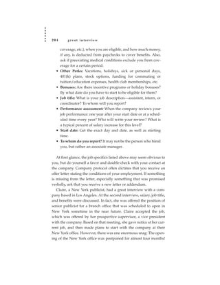 204       great interview

      coverage, etc.), when you are eligible, and how much money,
      if any, is deducted from paychecks to cover benefits. Also,
      ask if preexisting medical conditions exclude you from cov-
      erage for a certain period.
  •   Other Perks: Vacations, holidays, sick or personal days,
      401(k) plans, stock options, funding for commuting or
      tuition/education expenses, health club memberships, etc.
  •   Bonuses: Are there incentive programs or holiday bonuses?
      By what date do you have to start to be eligible for them?
  •   Job title: What is your job description—assistant, intern, or
      coordinator? To whom will you report?
  •   Performance assessment: When the company reviews your
      job performance: one year after your start date or at a sched-
      uled time every year? Who will write your review? What is
      a typical percent of salary increase for this level?
  •   Start date: Get the exact day and date, as well as starting
      time.
  •   To whom do you report? It may not be the person who hired
      you, but rather an associate manager.

   At first glance, the job specifics listed above may seem obvious to
you, but do yourself a favor and double-check with your contact at
the company. Company protocol often dictates that you receive an
offer letter stating the conditions of your employment. If something
is missing from the letter, especially something that was promised
verbally, ask that you receive a new letter or addendum.
   Claire, a New York publicist, had a great interview with a com-
pany based in Los Angeles. At the second interview, salary, job title,
and benefits were discussed. In fact, she was offered the position of
senior publicist for a branch office that was scheduled to open in
New York sometime in the near future. Claire accepted the job,
which was offered by her prospective supervisor, a vice president
with the company. Based on that meeting, she gave notice at her cur-
rent job, and then made plans to start with the company at their
New York office. However, there was one enormous snag: The open-
ing of the New York office was postponed for almost four months!
 