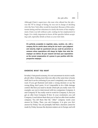 the job of fer       205

Although Claire’s supervisor—the man who offered her the job—
was the VP in charge of hiring, he was not in charge of deciding
when the New York office would be launched. Because of this unfor-
tunate timing and her reluctance to clarify the terms of her employ-
ment, Claire was left without a job, waiting for her employment to
begin. It is vitally important to know all the specifics before accept-
ing a job, especially details as basic as your start date.



  It’s perfectly acceptable to negotiate salary, vacation, etc. with a
  company. But be careful about asking for too much—your judgment
  and maturity might be questioned and you could be perceived as
  someone whose expectations will always be higher than what the
  employer can deliver. Do your research and base your expectations
  on the normal compensation of a person in your position with this
  prospective employer.




K N OW I N G W H AT YO U WA N T

In today’s fast-paced economy, it is not uncommon to receive multi-
ple job offers. Getting more than one offer at the same time is heady
stuff, but it can be confusing if you aren’t completely sure what you
want. If you get flustered and make a wrong decision or say the
wrong thing, don’t panic. It isn’t impossible to do a little damage
control. But first you need to decide which job you really want. For
example, say you’ve interviewed with two companies: Company A
and Company B. You really want to work for Company A, but you
get an offer from Company B first. In your excitement, you call
Company A and inform them that you’ve had an offer from another
company. You tell them that the “other” company wants your
answer by Friday. Then, you ask Company A to give you their
answer by Friday. You are promptly told that a decision cannot be
made by Friday because the decision-makers are in Europe and will
 