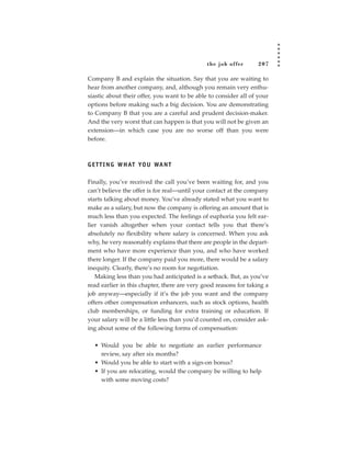the job of fer      207

Company B and explain the situation. Say that you are waiting to
hear from another company, and, although you remain very enthu-
siastic about their offer, you want to be able to consider all of your
options before making such a big decision. You are demonstrating
to Company B that you are a careful and prudent decision-maker.
And the very worst that can happen is that you will not be given an
extension—in which case you are no worse off than you were
before.



G E T T I N G W H AT YO U WA N T

Finally, you’ve received the call you’ve been waiting for, and you
can’t believe the offer is for real—until your contact at the company
starts talking about money. You’ve already stated what you want to
make as a salary, but now the company is offering an amount that is
much less than you expected. The feelings of euphoria you felt ear-
lier vanish altogether when your contact tells you that there’s
absolutely no flexibility where salary is concerned. When you ask
why, he very reasonably explains that there are people in the depart-
ment who have more experience than you, and who have worked
there longer. If the company paid you more, there would be a salary
inequity. Clearly, there’s no room for negotiation.
   Making less than you had anticipated is a setback. But, as you’ve
read earlier in this chapter, there are very good reasons for taking a
job anyway—especially if it’s the job you want and the company
offers other compensation enhancers, such as stock options, health
club memberships, or funding for extra training or education. If
your salary will be a little less than you’d counted on, consider ask-
ing about some of the following forms of compensation:

  • Would you be able to negotiate an earlier performance
    review, say after six months?
  • Would you be able to start with a sign-on bonus?
  • If you are relocating, would the company be willing to help
    with some moving costs?
 