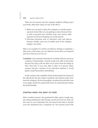 208       great interview

  There are two reasons why the company might be willing to give
you funds, other than salary, for any of the above:

  • When you are paid a salary, the company is actually spend-
    ing more money than you are getting as salary because it has
    to add on payroll taxes, benefits costs, and various other
    expenses involved in keeping you on the payroll.
  • One-time payments such as relocation costs and sign-on
    bonuses usually come out of another part of the company
    budget—not salary.

Here is an example of a tactful, yet effective strategy to negotiate a
little more, if the salary you are offered is lower than you expected
and lower than you can live on:

Candidate: I am extremely interested in working with you and your
  company. Unfortunately, I cannot accept your offer at this point,
  because the salary will not allow me to move from San Diego to
  New York City. If you were able to offer an 8 percent salary
  increase and pay a portion of my relocation expenses, I would
  gladly accept the position immediately.

   In this scenario, the candidate clearly demonstrates his interest in
the offered job, but also makes it perfectly clear that he needs more
from the company. He has thoroughly considered the job offer from
every angle, and he has opened the doors of communication firmly,
but professionally.



S TA R T I N G W H E N YO U WA N T TO S TA R T

Here’s another scenario: You graduated in May, spent a tough sum-
mer doing nothing but interviewing, and haven’t had any time off.
Not only are you exhausted, but you haven’t had time to furnish
your new apartment, buy a computer, etc. You secured a job in the
 