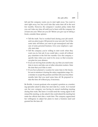 the job of fer      209

fall and the company wants you to start right away. You want to
start right away, too, but you’d also like some time off in the next
few months. However, the company’s vacation policy states that
you can’t take any time off until you’ve been with the company for
at least one year. What can you do? Before you give up on taking a
break, consider these options:

  • Tell the truth. You’ve worked hard during your job search
    and you plan to give 100 percent to your new job. You’d like
    some time off before you start to get reenergized and take
    care of some personal business. Give your employer a spe-
    cific start date.
  • Tell the company you’re willing to start work when they
    want you to, but ask if you could take a week off without
    pay sometime in the first few months. Give the company a
    specific time when you want to be away so that everyone
    can plan for your absence.
  • If you are moving from another city, say that you need some
    time to move and take care of other relocation matters. State
    the date that you’d like to start.
  • If you have planned a vacation for some time in the future,
    be sure to mention it during the salary negotiation stage. It’s
    a mistake to accept the position and then tell your boss three
    months later that you need some time off. Be prepared to
    take the time off without pay, if necessary.

Be flexible. A recent graduate who accepted a position as a market-
ing specialist asked to delay her start date by a week. As it turned
out, her new company was having its annual marketing meeting
during that week. She knew it would send the wrong signal if she
missed the meeting, so she asked if she could attend the meeting but
make her official start date a week later. The company appreciated
her willingness to adjust her plans to meet a business need and
granted her the time off.
 