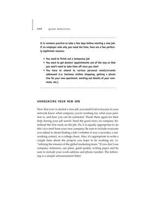 210       great interview




  It is common practice to take a few days before starting a new job.
  If an employer asks why you need the time, here are a few perfect-
  ly legitimate reasons:


      • You need to finish out a temporary job
      • You want to get doctors’ appointments out of the way so that
        you won’t need to take time off once you start
      • You have to attend to various personal needs/errands
        addressed (i.e. business clothes shopping, getting a phone
        line for your new apartment, working out details of your com-
        mute, etc.)




A N N O U N C I N G YO U R N E W J O B

Now that you’ve started a new job, you need to let everyone in your
network know what company you’re working for, what your posi-
tion is, and how you can be contacted. Thank them again for their
help during your job search. Send the good news on company let-
terhead the first week on the job. Or, it is equally appropriate to do
this via e-mail from your new company. Be sure to include everyone
you talked to about finding a job—whether it was a recruiter, a net-
working contact, or a college chum. Also, it’s appropriate to write a
couple lines about the projects you hope to be working on, i.e.
“refining the mission of the global marketing team.” If you don’t use
company stationery, use plain, good quality writing paper and be
sure to include your work address and phone number. The follow-
ing is a sample announcement letter:
 