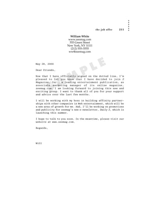 the job of fer   211

                         William White
                       www.zeemag.com
                        555 Green Street
                      New York, NY 11111
                         (212) 555–5555
                       ww@zeemag.com



May 28, 2000


                                        L E
Dear Friends,

                                 P
                A M
Now that I have officially signed on the dotted line, I’m
pleased to let you know that I have decided to join Z
Magazine, Inc., a leading entertainment publication, as


           S
associate marketing manager of its online magazine,
zeemag.com. I am looking forward to joining this new and
exciting group. I want to thank all of you for your support
and advice over the last few months.

I will be working with my boss in building affinity partner-
ships with other companies in Web entertainment, which will be
a new area of growth for me. And, I’ll be working on promotions
and publicity for zeemag’s new e-newsletter, Daily Z, which is
launching this summer.

I hope to talk to you soon. In the meantime, please visit our
website at www.zeemag.com.

Regards,




Will
 
