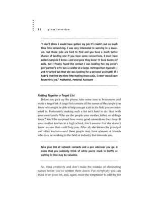 14         great interview




     “I don’t think I would have gotten my job if I hadn’t put so much
     time into networking. I was very interested in working in a muse-
     um, but those jobs are hard to find and you have a much better
     chance of landing one if you have some connections. I must have
     called everyone I knew—and everyone they knew! It took dozens of
     calls, but I finally found the contact I was looking for: my uncle’s
     golf partner’s wife was a curator at a large, metropolitan museum—
     and it turned out that she was looking for a personal assistant! If I
     hadn’t invested the time into making those calls, I never would have
     found this job.” Nathaniel, Personal Assistant




Putting Together a Target List
   Before you pick up the phone, take some time to brainstorm and
make a target list. A target list contains all the names of the people you
know who might be able to help you get a job in the field you are inter-
ested in. Fortunately, making such a list isn’t hard to do. Start with
your own family. Who are the people your mother, father, or siblings
know? You’ll be surprised how many good connections they have. If
your mother teaches in a high school, don’t assume that she doesn’t
know anyone that could help you. After all, she knows the principal
and other teachers—and these people may have spouses or friends
who may be working in the field or industry that interests you.



     Take your list of network contacts and a pen wherever you go. A
     name that you suddenly think of while you’re stuck in traffic or
     waiting in line may be valuable.



   So, think creatively and don’t make the mistake of eliminating
names before you’ve written them down. Put everybody you can
think of on your list, and, again, resist the temptation to edit the list
 