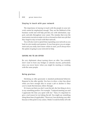 212         great interview



S t a y i n g i n t o u c h w i t h yo u r n e t wo r k

   The importance of staying in touch with the people in your net-
work cannot be emphasized enough. They are the lifeblood of the
business world and will help provide you with information, sup-
port, and jobs throughout your career. The mistake that even the
most senior executives make is to be so focused on their new job that
they forget to stay in touch with their network.
   You will also want to spend time expanding your network as you
look for role models and mentors. If your boss gives you an assign-
ment and you really don’t know where to start, you’ll always have
the option of going to your network for help.



SAY I N G N O TO A N O F F E R

Be very diplomatic about turning down an offer. You certainly
don’t want to burn any bridges or alienate anyone, particularly
since you never know when you might be meeting or working
with the same people.



B e i n g g ra c i o u s

   Declining an offer graciously is standard professional behavior.
Respond to the offer quickly. You have to draw a clear line about
when you have enough data to accept a job or decline it. Once
you’ve made that decision, follow through.
   If it turns out that you don’t want the job, the first thing to do is
to say something positive. For example, “I enjoyed meeting you and
I appreciate the time you spent with me.” Next, it’s important to
give a real reason for not taking the job. You might say something
along these lines (if applicable), “However, I am declining your offer
because at this point in my career, I think I would be better off with
 