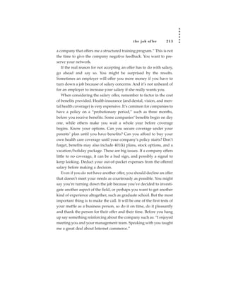 the job of fer      213

a company that offers me a structured training program.” This is not
the time to give the company negative feedback. You want to pre-
serve your network.
    If the real reason for not accepting an offer has to do with salary,
go ahead and say so. You might be surprised by the results.
Sometimes an employer will offer you more money if you have to
turn down a job because of salary concerns. And it’s not unheard of
for an employer to increase your salary if she really wants you.
    When considering the salary offer, remember to factor in the cost
of benefits provided. Health insurance (and dental, vision, and men-
tal health coverage) is very expensive. It’s common for companies to
have a policy on a “probationary period,” such as three months,
before you receive benefits. Some companies’ benefits begin on day
one, while others make you wait a whole year before coverage
begins. Know your options. Can you secure coverage under your
parents’ plan until you have benefits? Can you afford to buy your
own health care coverage until your company’s policy starts? Don’t
forget, benefits may also include 401(k) plans, stock options, and a
vacation/holiday package. These are big issues. If a company offers
little to no coverage, it can be a bad sign, and possibly a signal to
keep looking. Deduct your out-of-pocket expenses from the offered
salary before making a decision.
    Even if you do not have another offer, you should decline an offer
that doesn’t meet your needs as courteously as possible. You might
say you’re turning down the job because you’ve decided to investi-
gate another aspect of the field, or perhaps you want to get another
kind of experience altogether, such as graduate school. But the most
important thing is to make the call. It will be one of the first tests of
your mettle as a business person, so do it on time, do it pleasantly
and thank the person for their offer and their time. Before you hang
up say something reinforcing about the company such as: “I enjoyed
meeting you and your management team. Speaking with you taught
me a great deal about Internet commerce.”
 