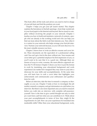 the job of fer      215

This book offers all the tools and advice you need to feel in charge
of your job hunt and find the position you want.
   Chapter 1 helps you get your job search started. This chapter
explains the best places to find job openings—from help wanted ads
in your local paper to the Internet and beyond. But no search is com-
plete without involving the people in your network. Chapter 1
teaches you how to build and maintain a network of contacts—peo-
ple who are already in the working world and who can help you
find out more about the field or job that interests you. Very often it
is a contact in your network who helps arrange your first job inter-
view. Nurture your network because, as you will soon discover, it is
the most valuable resource you have.
   Chapter 2 shows how to write an effective resume and cover let-
ter. These documents are the equivalent of a professional calling
card: You can’t get a foot in the door without one. Your resume and
cover letter give a potential employer his first impression of you, so
you’ll want to be sure that it is a good one. Although there are
dozens of ways to write a resume, the most effective approach uti-
lizes the P-A-R format. Chapter 2 shows you how to put the format
to work by translating your educational background and work
experiences (no matter how marginal they may seem to you) into a
showcase for your skills and accomplishments. At the same time
you will learn how to craft a cover letter that highlights your
achievements and communicates your enthusiasm and qualifica-
tions for a job.
   Before an interview, take the time to research a company as thor-
oughly as you can. Chapter 3 looks at how to investigate the job
market, research a company and get information on a job before you
interview. But there’s one more important area you need to research
before you walk into an interview with complete self-assurance:
yourself. Now is the time to give careful thought not only to what
you want from a job but what you can contribute to it. Think about
your past accomplishments in terms of how they might fit the
requirements of a job. How can your experiences be translated into
marketable skills? Other than your educational background, work,
 