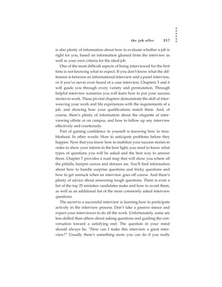 the job of fer       217

is also plenty of information about how to evaluate whether a job is
right for you, based on information gleaned from the interview as
well as your own criteria for the ideal job.
   One of the most difficult aspects of being interviewed for the first
time is not knowing what to expect. If you don’t know what the dif-
ference is between an informational interview and a panel interview,
or if you’ve never even heard of a case interview, Chapters 5 and 6
will guide you through every variety and permutation. Through
helpful interview scenarios you will learn how to put your success
stories to work. These pivotal chapters demonstrate the skill of inter-
weaving your work and life experiences with the requirements of a
job, and showing how your qualifications match them. And, of
course, there’s plenty of information about the etiquette of inter-
viewing offsite or on campus, and how to follow up any interview
effectively and courteously.
   Part of gaining confidence in yourself is knowing how to trou-
bleshoot. In other words: How to anticipate problems before they
happen. Now that you know how to mobilize your success stories in
order to show your talents in the best light, you need to know what
types of questions you will be asked and the best way to answer
them. Chapter 7 provides a road map that will show you where all
the pitfalls, hairpin curves and detours are. You’ll find information
about how to handle surprise questions and tricky questions and
how to get unstuck when an interview goes off course. And there’s
plenty of advice about answering tough questions. There is even a
list of the top 25 mistakes candidates make and how to avoid them,
as well as an additional list of the most commonly asked interview
questions.
   The secret to a successful interview is learning how to participate
actively in the interview process. Don’t take a passive stance and
expect your interviewer to do all the work. Unfortunately, some are
less skilled than others about asking questions and guiding the con-
versation toward a satisfying end. The question in your mind
should always be, “How can I make this interview a great inter-
view?” Usually there’s something more you can do if you really
 