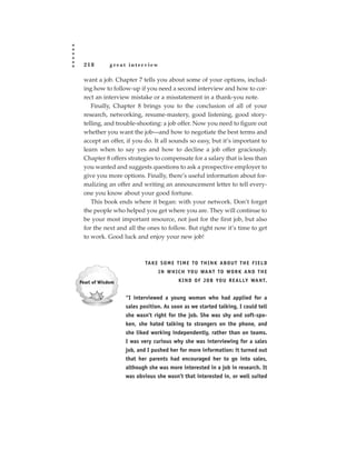 218       great interview

want a job. Chapter 7 tells you about some of your options, includ-
ing how to follow-up if you need a second interview and how to cor-
rect an interview mistake or a misstatement in a thank-you note.
   Finally, Chapter 8 brings you to the conclusion of all of your
research, networking, resume-mastery, good listening, good story-
telling, and trouble-shooting: a job offer. Now you need to figure out
whether you want the job—and how to negotiate the best terms and
accept an offer, if you do. It all sounds so easy, but it’s important to
learn when to say yes and how to decline a job offer graciously.
Chapter 8 offers strategies to compensate for a salary that is less than
you wanted and suggests questions to ask a prospective employer to
give you more options. Finally, there’s useful information about for-
malizing an offer and writing an announcement letter to tell every-
one you know about your good fortune.
   This book ends where it began: with your network. Don’t forget
the people who helped you get where you are. They will continue to
be your most important resource, not just for the first job, but also
for the next and all the ones to follow. But right now it’s time to get
to work. Good luck and enjoy your new job!



                        TA K E S O M E T I M E TO T H I N K A B O U T T H E F I E L D
                              I N W H I C H YO U WA N T TO WO R K A N D T H E
                                        K I N D O F J O B YO U R E A L LY WA N T.


                “I interviewed a young woman who had applied for a
                sales position. As soon as we started talking, I could tell
                she wasn’t right for the job. She was shy and soft-spo-
                ken, she hated talking to strangers on the phone, and
                she liked working independently, rather than on teams.
                I was very curious why she was interviewing for a sales
                job, and I pushed her for more information: it turned out
                that her parents had encouraged her to go into sales,
                although she was more interested in a job in research. It
                was obvious she wasn’t that interested in, or well suited
 