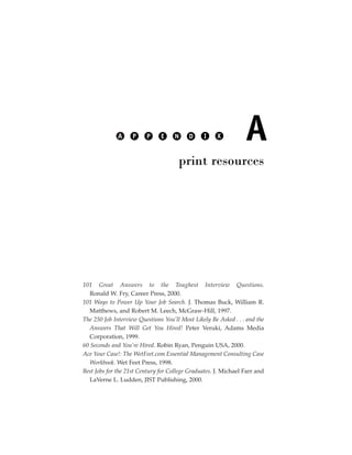 A     P    P     E     N    D     I     X          A
                                      print resources




101 Great Answers to the Toughest Interview Questions.
   Ronald W. Fry, Career Press, 2000.
101 Ways to Power Up Your Job Search. J. Thomas Buck, William R.
   Matthews, and Robert M. Leech, McGraw-Hill, 1997.
The 250 Job Interview Questions You’ll Most Likely Be Asked . . . and the
   Answers That Will Get You Hired! Peter Veruki, Adams Media
   Corporation, 1999.
60 Seconds and You’re Hired. Robin Ryan, Penguin USA, 2000.
Ace Your Case!: The WetFeet.com Essential Management Consulting Case
   Workbook. Wet Feet Press, 1998.
Best Jobs for the 21st Century for College Graduates. J. Michael Farr and
   LaVerne L. Ludden, JIST Publishing, 2000.
 