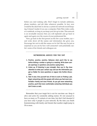 getting star ted           15

before you start making calls. Don’t forget to include addresses,
phone numbers, and job titles whenever possible. In fact, now
would be the ideal time to devise a system for network record keep-
ing. It doesn’t matter if you use a computer, Palm Pilot, index cards,
or a notebook, as long as you keep your list up to date. This network
is an invaluable resource that you will replenish and go back to
again and again over the course of your professional life.
   Now, go back to the first person on the list—your mother, say—
and write down all the names and information she gives you.
Encourage her not to edit the names on her list! She may be just as
surprised as you are by how well connected—and potentially use-
ful—some of her friends and colleagues are.



             N E T WO R K I N G A DV I C E F O R T H E S H Y

  1. Practice, practice, practice. Rehearse what you’d like to say
     before dialing a number or going to a meeting. Write down sam-
     ple openings or questions and practice saying them.
  2. Listen up. If listening is your strength, then use it. Pay close
     attention to what your contact says and use the information you
     get as fodder for more questions or segues into further discus-
     sion.
  3. Take it slow. Give yourself lots of time to work on finding a job.
     Begin networking with the people with whom you feel most com-
     fortable—family and close friends. As you get more networking
     practice, you’ll feel more comfortable contacting individuals you
     don’t know as well.



   Remember that your target list is not for one-time use. Keep it
alive and active by constantly adding names. It’s not unusual to
have as many as 75 contacts at one time, but don’t feel daunted if
you have only 6 people in your network. By the time you finish
brainstorming with family and friends that number might jump to
30 or more.
 