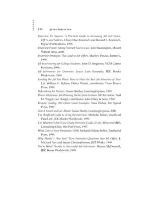 222       great interview

Interview for Success: A Practical Guide to Increasing Job Interviews,
   Offers, and Salaries. Cheryl Rae Krannich and Ronald L. Krannich,
   Impact Publications, 1998.
Interview Power: Selling Yourself Face to Face. Tom Washington, Mount
   Vernon Press, 2000.
Interview Strategies That Lead to Job Offers. Marilyn Pincus, Barron’s,
   1999.
Job Interviewing for College Students. John D. Singleton, VGM Career
   Horizons, 1996.
Job Interviews for Dummies. Joyce Lain Kennedy, IDG Books
   Worldwide, 1999.
Landing the Job You Want: How to Have the Best Job Interview of Your
   Life. William C. Byham, Debra Pickett, contributor, Three Rivers
   Press, 1999.
Networking for Novices. Susan Shelley, LearningExpress, 1999.
Power Interviews: Job-Winning Tactics from Fortune 500 Recruiters. Neil
   M. Yeager, Lee Hough, contributor, John Wiley & Sons, 1998.
Resume Catalog: 200 Damn Good Examples. Yana Parker, Ten Speed
   Press, 1997.
Search Smart and Get Ahead. Susan Shelly, LearningExpress, 2000.
The Unofficial Guide to Acing the Interview. Michelle Tullier, Unofficial
   Panel, ed., IDG Books Worldwide, 1999.
The Wharton School Case Study Interview Guide, 2 vols. Wharton MBA
   Consulting Club, Wet Feet Press, 1997.
What Color Is Your Parachute? 2000. Richard Nelson Bolles, Ten Speed
   Press, 1999.
Why Should I Hire You? Turn Interview Questions into Job Offers. J.
   Michael Farr and Susan Christophersen, JIST Works, 1999.
You’re Hired! Secrets to Successful Job Interviews. Sharon McDonnell,
   IDG Books Worldwide, 1999
 