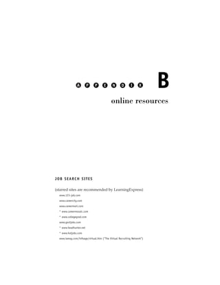 A        P     P      E      N      D       I     X      B
                                            online resources




JOB SEARCH SITES

(starred sites are recommended by LearningExpress)
  www.123–job.com
  www.careercity.com
  www.careermart.com
  * www.careermosaic.com
  * www.collegegrad.com
  www.govtjobs.com
  * www.headhunter.net
  * www.hotjobs.com
  www.iamag.com/infoage/virtual.htm (“The Virtual Recruiting Network”)
 