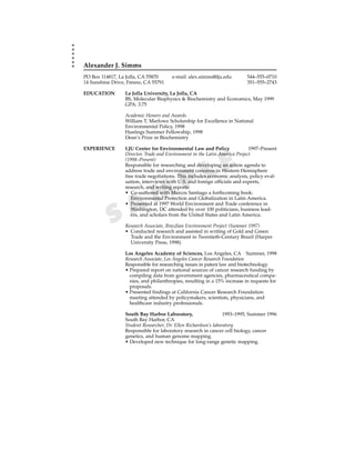 Alexander J. Simms
PO Box 114817, La Jolla, CA 55870      e-mail: alex.simms@lju.edu          544–555–0710
14 Sunshine Drive, Fresno, CA 55791                                        351–555–2743

EDUCATION         La Jolla University, La Jolla, CA
                  BS, Molecular Biophysics & Biochemistry and Economics, May 1999
                  GPA: 3.75

                  Academic Honors and Awards
                  William T. Marlowe Scholarship for Excellence in National
                  Environmental Policy, 1998
                  Hastings Summer Fellowship, 1998
                  Dean’s Prize in Biochemistry

EXPERIENCE        LJU Center for Environmental Law and Policy                1997–Present
                  Director, Trade and Environment in the Latin America Project
                  (1998–Present)


                                                       L E
                  Responsible for researching and developing an action agenda to
                  address trade and environment concerns in Western Hemisphere


                                             P
                  free trade negotiations. This includes economic analysis, policy eval-
                  uation, interviews with U.S. and foreign officials and experts,



                      M
                  research, and writing reports.
                  • Co-authored with Marcos Santiago a forthcoming book:



                    A
                     Environmental Protection and Globalization in Latin America.
                  • Presented at 1997 World Environment and Trade conference in


           S
                     Washington, DC attended by over 100 politicians, business lead-
                     ers, and scholars from the United States and Latin America.

                  Research Associate, Brazilian Environment Project (Summer 1997)
                  • Conducted research and assisted in writing of Gold and Green:
                    Trade and the Environment in Twentieth-Century Brazil (Harper
                    University Press, 1998).

                  Los Angeles Academy of Sciences, Los Angeles, CA Summer, 1998
                  Research Associate, Los Angeles Cancer Research Foundation
                  Responsible for researching issues in patent law and biotechnology.
                  • Prepared report on national sources of cancer research funding by
                    compiling data from government agencies, pharmaceutical compa-
                    nies, and philanthropies, resulting in a 15% increase in requests for
                    proposals.
                  • Presented findings at California Cancer Research Foundation
                    meeting attended by policymakers, scientists, physicians, and
                    healthcare industry professionals.

                  South Bay Harbor Laboratory,                    1993–1995, Summer 1996
                  South Bay Harbor, CA
                  Student Researcher, Dr. Ellen Richardson’s laboratory
                  Responsible for laboratory research in cancer cell biology, cancer
                  genetics, and human genome mapping.
                  • Developed new technique for long-range genetic mapping.
 
