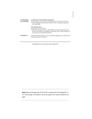 ACTIVITIES/     La Jolla University Debate Association
LEADERSHIP      Vice President, current; 1997 La Jolla Invitational Tournament Director
                • Intercollegiate parliamentary debate team, competing regionally
                  and nationally

                LJU Weekly News
                Columnist and News Editor
                • Editorial and production responsibilities include managing staff,
                  layout and design, investigative reporting, and writing weekly op-
                  ed column on international affairs.

INTERESTS       Intramural sports (tennis, track and field); jogging; music (piano and
                flute); proficient in Spanish




                  REFERENCES AVAILABLE UPON REQUEST




  Note: Because the page size of this book is smaller than the standard 81⁄2" x
  11" resume page, this sample is set as two pages. Your resume should be one
  page.
 
