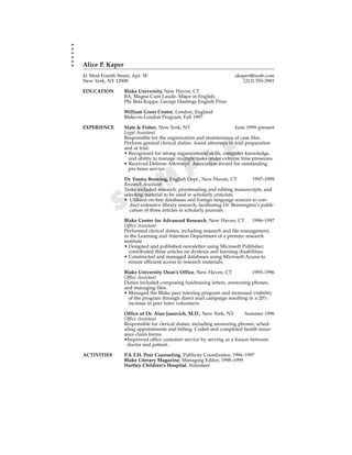 Alice P. Kaper
41 West Fourth Street, Apt. 5F                                          akaper@iweb.com
New York, NY 12908                                                         (212) 555-2981

EDUCATION          Blake University, New Haven, CT
                   BA, Magna Cum Laude. Major in English.
                   Phi Beta Kappa, George Hastings English Prize

                   William Greer Centre, London, England
                   Blake-in-London Program, Fall 1997

EXPERIENCE         Slate & Fisher, New York, NY                         June 1999–present
                   Legal Assistant
                   Responsible for the organization and maintenance of case files.



                                                             E
                   Perform general clerical duties. Assist attorneys in trial preparation
                   and at trial.


                                                           L
                   • Recognized for strong organizational skills, computer knowledge,
                     and ability to manage multiple tasks under extreme time pressures.


                                                 P
                   • Received Defense Attorneys’ Association award for outstanding
                     pro bono service.



                          M
                   Dr. Emma Benning, English Dept., New Haven, CT
                   Research Assistant


                        A
                                                                                 1997–1999

                   Tasks included research, proofreading and editing manuscripts, and



               S
                   selecting material to be used in scholarly criticism.
                   • Utilized on-line databases and foreign language sources to con-
                      duct extensive library research, facilitating Dr. Bennington’s publi-
                      cation of three articles in scholarly journals.

                   Blake Center for Advanced Research, New Haven, CT           1996–1997
                   Office Assistant
                   Performed clerical duties, including research and file management,
                   in the Learning and Attention Department of a premier research
                   institute.
                   • Designed and published newsletter using Microsoft Publisher;
                     contributed three articles on dyslexia and learning disabilities.
                   • Constructed and managed databases using Microsoft Access to
                     ensure efficient access to research materials.

                   Blake University Dean’s Office, New Haven, CT             1995–1996
                   Office Assistant
                   Duties included composing fundraising letters, answering phones,
                   and managing files.
                   • Managed the Blake peer tutoring program and increased visibility
                     of the program through direct mail campaign resulting in a 20%
                     increase in peer tutor volunteers.

                   Office of Dr. Alan Janovich, M.D., New York, NY        Summer 1996
                   Office Assistant
                   Responsible for clerical duties, including answering phones, sched-
                   uling appointments and billing. Coded and completed health insur-
                   ance claim forms.
                   •Improved office customer service by serving as a liaison between
                    doctor and patient.

ACTIVITIES         P.A.T.H. Peer Counseling, Publicity Coordinator, 1996–1997
                   Blake Literary Magazine, Managing Editor, 1998–1999
                   Hartley Children’s Hospital, Volunteer
 