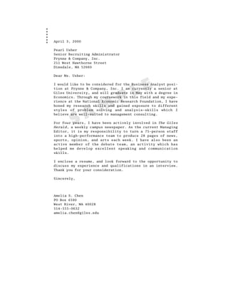 April 3, 2000

Pearl Usher
Senior Recruiting Administrator
Prynne & Company, Inc.
211 West Hawthorne Street
Dimsdale, MA 52660

Dear Ms. Usher:




                                      L E
I would like to be considered for the Business Analyst posi-
tion at Prynne & Company, Inc. I am currently a senior at



                               P
Giles University, and will graduate in May with a degree in
Economics. Through my coursework in this field and my expe-



                  M
rience at the National Economic Research Foundation, I have
honed my research skills and gained exposure to different



                A
styles of problem solving and analysis—skills which I



        S
believe are well-suited to management consulting.

For four years, I have been actively involved in The Giles
Herald, a weekly campus newspaper. As the current Managing
Editor, it is my responsibility to turn a 75–person staff
into a high-performance team to produce 28 pages of news,
sports, opinion, and arts each week. I have also been an
active member of the debate team, an activity which has
helped me develop excellent speaking and communication
skills.

I enclose a resume, and look forward to the opportunity to
discuss my experience and qualifications in an interview.
Thank you for your consideration.

Sincerely,




Amelia S. Chen
PO Box 4590
West River, MA 40028
514-555-0632
amelia.chen@giles.edu
 