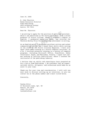 June 16, 2000

R. John Thurston
Human Resources Director
Pimm Publishing
4650 Goldenrod Avenue
Austin, TX 77011

Dear Mr. Thurston:




                                          L E
I am writing to apply for the position of editorial assistant,
which I saw advertised in the Austin Daily News. I am a recent



                                   P
graduate of Pierce College, where I received a degree in
English. I graduated magna cum laude, and received the



                    M
Thornton-Wesley Prize for outstanding achievement in writing.




                  A
As an English major, I developed excellent written and verbal



             S
communication skills, and I honed these skills while serving
on the staff of the Pierce Literary Magazine. I have also
spent three years working as a Pierce Computer Assistant; as
a CA, I received extensive training in a variety of computer
programs, including Microsoft Office, PowerPoint, Adobe
Illustrator, Quark, and Photoshop. Finally, I spent last sum-
mer working at Gulliver Publications, where I learned the
intricacies of the publishing industry.

I believe that my skills and experiences have prepared me
for a job at Pimm Publishing. I am confident that my organi-
zational skills, diligence, and enthusiasm would make me an
asset to your team.

Thank you for your time and consideration. I will call you
next week to discuss setting up an interview, or you can
contact me at the phone number and e-mail listed below.

Sincerely,




Tanika Ellis
21 Roosevelt Lane, Apt. 5B
Austin, TX 77016
(406) 555-6708
tanika@infonet.com
 