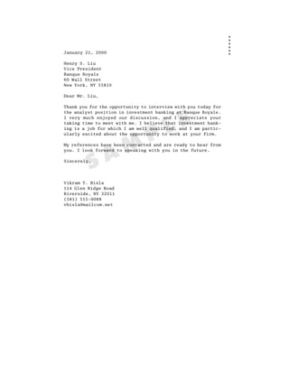 January 21, 2000

Henry S. Liu
Vice President
Banque Royale
60 Wall Street
New York, NY 55810

Dear Mr. Liu,

Thank you for the opportunity to interview with you today for
the analyst position in investment banking at Banque Royale.




                                       L E
I very much enjoyed our discussion, and I appreciate your
taking time to meet with me. I believe that investment bank-



                                P
ing is a job for which I am well qualified, and I am partic-
ularly excited about the opportunity to work at your firm.




                A M
My references have been contacted and are ready to hear from
you. I look forward to speaking with you in the future.



         S
Sincerely,




Vikram T. Bisla
114 Glen Ridge Road
Riverside, NY 32011
(581) 555-9088
vbisla@mailcom.net
 