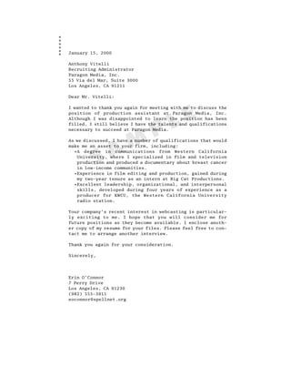 January 15, 2000

Anthony Vitelli
Recruiting Administrator
Paragon Media, Inc.
55 Via del Mar, Suite 3000
Los Angeles, CA 91211

Dear Mr. Vitelli:

I wanted to thank you again for meeting with me to discuss the




                                        L E
position of production assistant at Paragon Media, Inc.
Although I was disappointed to learn the position has been



                                 P
filled, I still believe I have the talents and qualifications
necessary to succeed at Paragon Media.




                A M
As we discussed, I have a number of qualifications that would
make me an asset to your firm, including:
  •A degree in communications from Western California


         S
   University, where I specialized in film and television
   production and produced a documentary about breast cancer
   in low-income communities.
  •Experience in film editing and production, gained during
   my two-year tenure as an intern at Big Cat Productions.
  •Excellent leadership, organizational, and interpersonal
   skills, developed during four years of experience as a
   producer for KWCU, the Western California University
   radio station.

Your company’s recent interest in webcasting is particular-
ly exciting to me. I hope that you will consider me for
future positions as they become available. I enclose anoth-
er copy of my resume for your files. Please feel free to con-
tact me to arrange another interview.

Thank you again for your consideration.

Sincerely,




Erin O’Connor
7 Perry Drive
Los Angeles, CA 91230
(982) 555-3911
eoconnor@spellnet.org
 