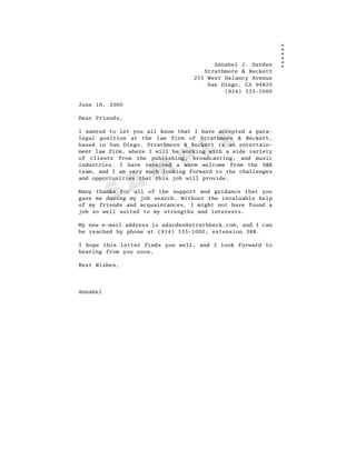 Annabel J. Darden
                                     Strathmore & Beckett
                                  255 West Delancy Avenue
                                      San Diego, CA 94820
                                           (914) 555-1000

June 10, 2000

Dear Friends,

I wanted to let you all know that I have accepted a para-




                                     L E
legal position at the law firm of Strathmore & Beckett,
based in San Diego. Strathmore & Beckett is an entertain-



                               P
ment law firm, where I will be working with a wide variety
of clients from the publishing, broadcasting, and music



                  M
industries. I have received a warm welcome from the S&B
team, and I am very much looking forward to the challenges



                A
and opportunities that this job will provide.



          S
Many thanks for all of the support and guidance that you
gave me during my job search. Without the invaluable help
of my friends and acquaintances, I might not have found a
job so well suited to my strengths and interests.

My new e-mail address is adarden@strathbeck.com, and I can
be reached by phone at (914) 555–1000, extension 388.

I hope this letter finds you well, and I look forward to
hearing from you soon.

Best Wishes,




Annabel
 
