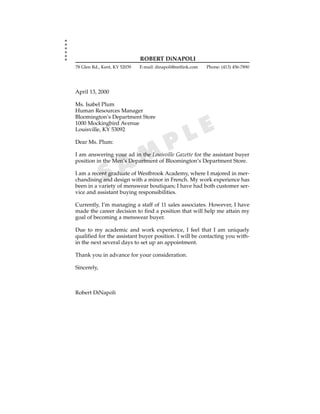 ROBERT DiNAPOLI
78 Glen Rd., Kent, KY 52039   E-mail: dinapoli@netlink.com   Phone: (413) 456-7890




April 13, 2000

Ms. Isabel Plum
Human Resources Manager
Bloomington’s Department Store
1000 Mockingbird Avenue
Louisville, KY 53092

                                                    L E
Dear Ms. Plum:
                                           P
                     A M
I am answering your ad in the Louisville Gazette for the assistant buyer
position in the Men’s Department of Bloomington’s Department Store.


             S
I am a recent graduate of Westbrook Academy, where I majored in mer-
chandising and design with a minor in French. My work experience has
been in a variety of menswear boutiques; I have had both customer ser-
vice and assistant buying responsibilities.

Currently, I’m managing a staff of 11 sales associates. However, I have
made the career decision to find a position that will help me attain my
goal of becoming a menswear buyer.

Due to my academic and work experience, I feel that I am uniquely
qualified for the assistant buyer position. I will be contacting you with-
in the next several days to set up an appointment.

Thank you in advance for your consideration.

Sincerely,



Robert DiNapoli
 