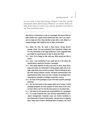 getting star ted         17

you are ready to start interviewing. (Chapter 5 has more specific
information about interviewing.) Whatever you decide, think care-
fully about what you want to say and the questions you’d like to
ask. Then write them down.



  Mary Burns is interested in a job as a paralegal. She learns that her
  older brother has a good friend named John Elia, who is an associ-
  ate at a large law firm. Mary decides to give John a call. Below is a
  sample dialogue that might be part of their conversation.


  Mary: Hello, Mr. Elia. My name is Mary Burns, Harvey Burns’s
     younger sister. I’ve just graduated from Gateshead College and
     I’m very interested in the legal profession. Frank suggested that
     you might be a good person to talk to about the field.
  John: Sure. I’d be happy to talk with you. What would you like to
     know?
  Mary: First, I was wondering if you could tell me a bit about the
     qualifications required to become a paralegal.
  John: That really depends on where you want to work. Many firms,
     large and small, are interested in hiring people right out of col-
     lege. Large firms even recruit on campus. They’re looking for peo-
     ple with strong academic records, and good communication and
     organizational skills. There are also a number of paralegal train-
     ing programs available at colleges around the country.
  Mary: Do most of the paralegals at your firm have specific paralegal
     training?
  John: No. My firm tends to hire people right out of school. I think
     paralegal programs are more popular in some areas of the coun-
     try than others, but I’m not the best person to ask about that.
  Mary: And what are the general job responsibilities of a paralegal?
  John: In a large corporate firm, your primary responsibility is doc-
     ument management. Corporate cases can involve hundreds or
     even thousands of boxes of documents, and you have to organize
     them, keep track of them, distribute them to lawyers, etc. You’d
 