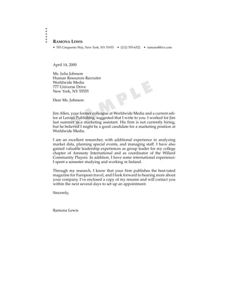 RAMONA LEWIS
• 555 Cinquento Way, New York, NY 51933   • (212) 555-6322   • ramona@five.com




April 14, 2000

Ms. Julia Johnson
Human Resources Recruiter
Worldwide Media
777 Universe Drive
New York, NY 55555
                                                     L E
Dear Ms. Johnson:
                                           P
                     A M
Jim Allen, your former colleague at Worldwide Media and a current edi-


             S
tor at Leroux Publishing, suggested that I write to you. I worked for Jim
last summer as a marketing assistant. His firm is not currently hiring,
but he believed I might be a good candidate for a marketing position at
Worldwide Media.

I am an excellent researcher, with additional experience in analyzing
market data, planning special events, and managing staff. I have also
gained valuable leadership experiences as group leader for my college
chapter of Amnesty International and as coordinator of the Willard
Community Players. In addition, I have some international experience:
I spent a semester studying and working in Ireland.

Through my research, I know that your firm publishes the best-rated
magazine for European travel, and I look forward to hearing more about
your company. I’ve enclosed a copy of my resume and will contact you
within the next several days to set up an appointment.

Sincerely,



Ramona Lewis
 