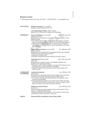 RAMONA LEWIS
• 555 Cinquento Way, New York, NY 51933    • (212) 555-6322   • ramona@five.com




EDUCATION       Willard University, St. Louis, MO
                Bachelor of Arts, Business; GPA: 3.81

                University College Dublin, Dublin, Ireland
                Spring, 1997; Coursework in finance and marketing.



                                                             E
EXPERIENCE      Leroux Publishing, St. Louis, MO                 May 1999–Aug. 1999



                                                           L
                Marketing Assistant
                Responsible for competitive and consumer market research for the



                                                 P
                Midwest region.
                • Generated critical weekly reports on the demographics, purchas-
                  ing, and education patterns of the 18–25 year old market segment.


                           M
                • Created and maintained database of consumer and competitor
                  information for five departments, improving efficiency of market-


                         A
                  ing department.



                 S
                Willard Business Library, St. Louis, MO
                Library Assistant
                                                               Jan. 1996–Dec. 1998

                Responsible for circulation desk management along with computer-
                ized book rental and inventory system.
                • Managed circulation desk.
                • Operated computerized book rental and inventory system.

                Video Bonanza, Branson, MO                       Sept. 1994–Aug. 1995
                Sales Clerk
                Responsible for customer service, cash register operation and
                Saturday store opening procedure.
                • Managed courtesy desk, handling an average of 45 customer trans-
                  actions per day; resolved customer complaints.
                • Prepared Saturday bank deposits and reconciled receipts with
                  100% accuracy.

COMMUNITY       Amnesty International                             Jan. 1998–Jan. 1999
LEADERSHIP      Group Leader
                Responsible for organizing events to raise campus and community
                awareness of local and international human rights issues.
                • Led weekly meetings and membership drives, leading to a 25%
                  increase in membership.
                • Developed Speakers Bureau and invited human rights advocates
                  and government officials to discuss their views on campus, result-
                  ing in coverage on two major television networks.

                Willard Community Players                        Jan. 1997–June 1999
                Coordinator
                Head of a theater group that performs plays and musicals to raise
                money for nonprofit organizations.
                • Planned fundraiser that resulted in a 50% increase in ticket sales.
                • Performed in What’s for Dinner? and Grease.

SKILLS          Microsoft Office, WordPerfect, Power Point, HTML
 