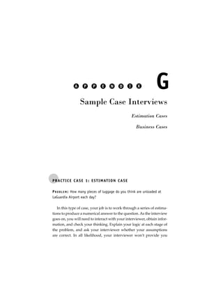 A      P     P      E     N     D        I     X        G
                   Sample Case Interviews
                                                            Estimation Cases

                                                              Business Cases




P R AC T I C E C A S E 1 : E S T I M AT I O N C A S E

P R O B L E M : How many pieces of luggage do you think are unloaded at
LaGuardia Airport each day?

   In this type of case, your job is to work through a series of estima-
tions to produce a numerical answer to the question. As the interview
goes on, you will need to interact with your interviewer, obtain infor-
mation, and check your thinking. Explain your logic at each stage of
the problem, and ask your interviewer whether your assumptions
are correct. In all likelihood, your interviewer won’t provide you
 
