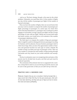 250        great interview

. . . and so on. The basic strategy, though, is the same for the whole
problem. Ultimately, you need three facts: (1) the number of flights
per day; (2) the number of passengers per flight; (3) the number of
bags per passenger.
     Once you have the number of flights, there are several factors that
you may want to consider to compute the number of passengers per
flight: percentage of passengers, by carrier type, for whom New
York is the final destination (i.e. passengers who would pick up their
luggage at LaGuardia); average capacity per flight; and the average
percentage of seats sold per flight. Taking into account both major
and minor carriers, you would arrive at an estimate of the number
of passengers deplaning at LGA.
     The final step is to compute the number of bags per passenger.
Here it might be useful to distinguish between passengers traveling
for business and for pleasure, because business passengers tend to
check fewer bags. Once you have the approximate number of busi-
ness and personal travelers for each type of carrier, estimate the
number of bags you think each type of passenger carries. Then use
your number to calculate the total number of bags passing through
LaGuardia each day, based on your earlier estimates and assump-
tions.
     The key to estimation cases is in recognizing that each piece of the
puzzle must be divided into its parts, and that each part must be
analyzed separately.
     The conclusion of the estimate interview is supposed to be a num-
ber, so keep that in mind as you are driving toward the answer, and
be sure to take good notes so that you can add it all up in the end.



P R AC T I C E C A S E 2 : B U S I N E S S C A S E

P R O B L E M : Imagine that you are a consultant, hired by Carnegie Hall, a
large concert hall in New York City. For the past several years, their prof-
its have been declining, and they want you to figure out how to reverse
this trend and restore profitability.
 