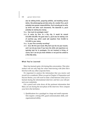 18         great interview

        also be editing briefs, preparing exhibits, and handling clerical
        duties, like photocopying and data entry. At a smaller firm, you’d
        probably have greater responsibilities. You’d actually get to write
        up briefs and other court documents. The downside is, you’d
        probably be making less money.
     Mary: How much do paralegals make?
     John: It varies by firm. In a big city, it would be around
        $25,000–$30,000. The good news is, you’d also be making a lot
        of overtime pay, which could add anywhere from $5,000 to
        $15,000 to your salary.
     Mary: Is your firm currently recruiting?
     John: Sure. We hire year-round. Why don’t you fax me your resume,
        and I can let you know if you have the skills and experience we
        typically look for in paralegals. I’m not involved in hiring, of
        course, but I can let you know whether or not you’d be suited to
        a firm like mine.



W h a t Yo u ’ ve L e a r n e d

   Mary has learned quite a bit during this conversation. This infor-
mation will not only help her when interviewing with John Elia’s
firm but with any other corporate firms.
   It’s important to analyze the information that you receive and
record it in a notebook. When you get to Chapter 4, Preparation and
Success Stories, you will want to make a link between what you’ve
learned during the informational interview and how you will pre-
sent your credentials.
   Get a pencil and write down all the pertinent information that
Mary can use during the next phase of the interview. Now compare
your list to the list below:

     1. Qualifications for a paralegal in a large and small corporate
        firm require a strong GPA, good communication skills, and
        organizational ability.
 