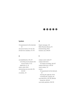 I     N        D   E     X




Symbols                               B

10 requirements for the ideal job,    beeper messages, 162
      63                              Better Business Bureau, 56
10 success factors, 111-112, 216      brainstorming, 59-60
25 interview mistakes, 171-175        business case, 250-253



A                                     C

accomplishments, 183, 215             campus career center, 57
    converting success factors into   campus interviews
      success stories, 71-72              on-campus recruiting, 146-147
    objectivity of, 66                campus interviews, 145-147
action verbs, 42-44                   career centers, 7-8
announcing your new job, 210,         careers
      212-214                             10 requirements for the ideal job,
avocations, 65                              63
                                          choosing the right job, 67-68
                                          evaluating the company, 98
                                      case interviews, 147-150, 248-254
                                          format for, 148-149
                                      case study questions, 188-190
 