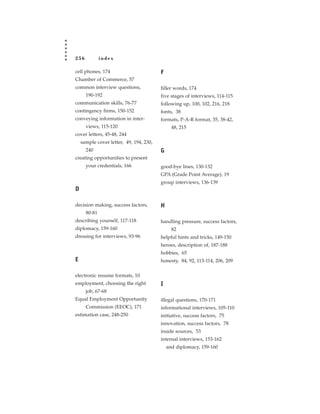256           index

cell phones, 174                         F
Chamber of Commerce, 57
common interview questions,              filler words, 174
      190-192                            five stages of interviews, 114-115
communication skills, 76-77              following up, 100, 102, 216, 218
contingency firms, 150-152               fonts, 38
conveying information in inter-          formats, P-A-R format, 35, 38-42,
      views, 115-120                           48, 215
cover letters, 45-48, 244
    sample cover letter, 49, 194, 230,
      240                                G
creating opportunities to present
      your credentials, 166              good-bye lines, 130-132
                                         GPA (Grade Point Average), 19
                                         group interviews, 136-139
D

decision making, success factors,        H
      80-81
describing yourself, 117-118             handling pressure, success factors,
diplomacy, 159-160                             82
dressing for interviews, 93-96           helpful hints and tricks, 149-150
                                         heroes, description of, 187-188
                                         hobbies, 65
E                                        honesty, 84, 92, 113-114, 206, 209

electronic resume formats, 10
employment, choosing the right           I
      job, 67-68
Equal Employment Opportunity             illegal questions, 170-171
      Commission (EEOC), 171             informational interviews, 105-110
estimation case, 248-250                 initiative, success factors, 75
                                         innovation, success factors, 78
                                         inside sources, 53
                                         internal interviews, 153-162
                                             and diplomacy, 159-160
 