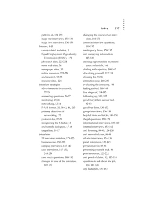 index         257

  patterns of, 154-155                changing the course of an inter-
  stage one interviews, 155-156         view, 164-171
  stage two interviews, 156-159       common interview questions,
Internet, 9-11                          190-192
  career-related websites, 9          contingency firms, 150-152
  Equal Employment Opportunity        and conveying information,
     Commission (EEOC), 171             115-120
  job search sites, 223-224           creating opportunities to present
  news web sites, 56                    your credentials, 166
  newspaper sites, 55                 dealing with rejection, 160-162
  online resources, 223-224           describing yourself, 117-118
  and research, 53-55                 dressing for, 93-96
  resource sites, 224                 estimation case, 248-250
interview strategies                  evaluating the company, 98
  advertisements for yourself,        feeling rushed, 168-169
     27-29                            five stages of, 114-115
  answering questions, 26-27          following up, 100, 102
  mentoring, 25-26                    good storytellers versus bad,
  networking, 12-14                     92-93
  P-A-R format, 35, 38-42, 48, 215    good-bye lines, 130-132
  primary objectives of               group interviews, 136-139
     networking, 22                   helpful hints and tricks, 149-150
  protocols for, 27-29                illegal questions, 170-171
  recognizing the X factor, 12        informational interviews, 105-110
  and sample dialogues, 17-18         internal interviews, 153-162
  target lists, 14-17                 and listening, 89-90, 128-130
interviews                            and nonverbal cues, 86-88
  25 interview mistakes, 171-175      off-site interviews, 134-136
  business case, 250-253              panel interviews, 139-145
  campus interviews, 145-147          preperation for, 85-86
  case interviews, 147-150,           presenting yourself and, 86
     248-254                          print resources, 220-222
  case study questions, 188-190       and proof of claim, 92, 113-114
  changes in tone of the interview,   questions to ask about the job,
     169-170                            102, 121-126
                                      and recruiters, 150-153
 