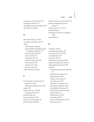 index       259

newspaper advertisements, 6-7           problem solving, success factors, 77
newspaper web sites, 55                 project management, success
nitty-gritty of resume writing, 34-35         factors, 79
nonverbal cues, 86-88                   proof of claim, 92, 113-114
                                        proofreading, 42
                                        protocols, for interview strategies,
O                                             27-29
                                        punctuality, 48
off-site interviews, 134-136
on-campus recruiting, 146-147
online                                  R
    career-related websites,
    Equal Employment Opportunity        recruiters, 150-153
      Commission (EEOC), 171            reconsideration letters, 247
    job search sites, 223-224           recruiting caveats, 152-153
    news web sites, 56                  recruiting firms, 8-9
    newspaper sites, 55                 references, 45, 174
    online resources, 223-224           rehearsing your stories, 83-84
    and research, 54-55                 rejection, dealing with, 160-162
    research and, 53-55                 replaying the interview, 97-98
    resource sites, 224                 research
online resources, 223-224                   10 requirements for the ideal job,
                                              63
                                            Better Business Bureau, 56
P                                           brainstorming, 59-60
                                            campus career center, 57
P-A-R format, 35, 38-42, 48, 215            case study for, 57-58
    benefits of, 39-40                      Chamber of Commerce, 57
    putting your resume into, 40-42         choosing the right job, 67-68
pagers, 174                                 evaluating the company, 98
panel interviews, 139-145                   fine-tuning work needs, 66-67
    strategies for, 141-145                 inside sources, 53
personal calls, 162                         internet basics, 53-55
personal expenses, 200                      networking, 58-61
pressure, success factors, 82               sources of information, 52-53
print resources, 220-222                    trade sources, 53
 
