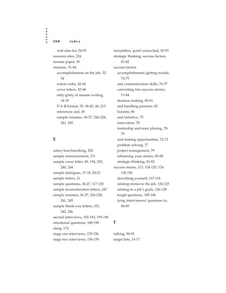 260           index

    web sites for, 54-55               storytellers, good versus bad, 92-93
resource sites, 224                    strategic thinking, success factors,
resume paper, 38                             81-82
resumes, 31-44                         success factors
    accomplishments on the job, 32-        accomplishments/getting results,
      34                                     74-75
    action verbs, 42-44                    and communication skills, 76-77
    cover letters, 45-48                   converting into success stories,
    nitty-gritty of resume writing,          71-84
      34-35                                decision making, 80-81
    P-A-R format, 35, 38-42, 48, 215       and handling pressure, 82
    references and, 45                     honesty, 84
    sample resumes, 36-37, 226-228,        and initiative, 75
      241, 245                             innovation, 78
                                           leadership and team playing, 78-
                                             79
S                                          and making opportunities, 72-73
                                           problem solving, 77
salary benchmarking, 202                   project management, 79
sample announcement, 211                   rehearsing your stories, 83-84
sample cover letter, 49, 194, 230,         strategic thinking, 81-82
      240, 244                         success stories, 113, 118-120, 124-
sample dialogues, 17-18, 20-21               128 156
sample letters, 21                         describing yourself, 117-118
sample questions, 26-27, 117-120           relating stories to the job, 124-125
sample reconsideration letters, 247        relating to a job’s goals, 126-128
sample resumes, 36-37, 226-228,            tough questions, 185-186
      241, 245                             tying interviewers’ questions to,
sample thank-you letters, 101,               84-85
      242, 246
second interviews, 192-193, 195-196
situational questions, 188-190         T
slang, 174
stage one interviews, 155-156          talking, 90-92
stage two interviews, 156-159          target lists, 14-17
 