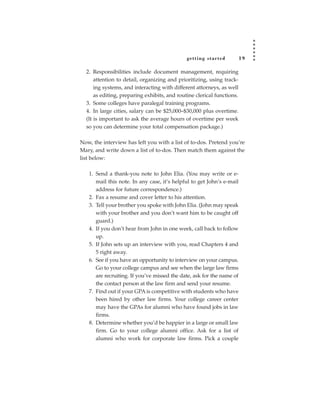 getting star ted          19

  2. Responsibilities include document management, requiring
      attention to detail, organizing and prioritizing, using track-
      ing systems, and interacting with different attorneys, as well
      as editing, preparing exhibits, and routine clerical functions.
  3. Some colleges have paralegal training programs.
  4. In large cities, salary can be $25,000–$30,000 plus overtime.
  (It is important to ask the average hours of overtime per week
  so you can determine your total compensation package.)

Now, the interview has left you with a list of to-dos. Pretend you’re
Mary, and write down a list of to-dos. Then match them against the
list below:

   1. Send a thank-you note to John Elia. (You may write or e-
      mail this note. In any case, it’s helpful to get John’s e-mail
      address for future correspondence.)
   2. Fax a resume and cover letter to his attention.
   3. Tell your brother you spoke with John Elia. (John may speak
      with your brother and you don’t want him to be caught off
      guard.)
   4. If you don’t hear from John in one week, call back to follow
      up.
   5. If John sets up an interview with you, read Chapters 4 and
      5 right away.
   6. See if you have an opportunity to interview on your campus.
      Go to your college campus and see when the large law firms
      are recruiting. If you’ve missed the date, ask for the name of
      the contact person at the law firm and send your resume.
   7. Find out if your GPA is competitive with students who have
      been hired by other law firms. Your college career center
      may have the GPAs for alumni who have found jobs in law
      firms.
   8. Determine whether you’d be happier in a large or small law
      firm. Go to your college alumni office. Ask for a list of
      alumni who work for corporate law firms. Pick a couple
 