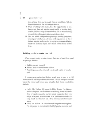 20        great interview

         from a large firm and a couple from a small firm. Talk to
         those alums about the advantages of each.
      9. When speaking with alums, take the opportunity to ask
         them what they felt was the most useful in landing their
         current job and if they could introduce you to the recruiting
         person in their firm, providing you’re interested.
     10. Find out which colleges have paralegal training programs;
         investigate whether or not firms will require you to have
         further training and whether or not your chances of being
         hired will increase if you have taken some classes in the
         field.



G e t t i n g re a d y t o m a ke t h e c a l l

  When you are ready to make contact there are at least three good
ways to go about it:

     • Call the person yourself
     • Write a letter or e-mail to the person
     • Ask the person who referred you to call, write, or send e-
       mail

   If you’ve never networked before, a safe way to start is to call
someone with whom you feel comfortable. Decide how you’d like to
open the phone call before you actually dial. Some possibilities
include:

     • Hello, Ms. Walker. My name is Elliot Bruno. I’m George
       Bruno’s nephew. I’m interested in learning more about the
       field of equity research, and my uncle suggested that you
       might be a good person to talk to. If you have the time, I’d
       very much like to meet for a few minutes sometime next
       week.
     • Hello, Ms. Walker. I’m Elliot Bruno, George Bruno’s nephew.
       I’m interested in pursuing the field of equity research, and
 
