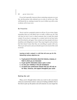 22         great interview

   If you feel especially insecure about contacting someone on your
list, ask the person who referred you to write or call for you. This
will break the ice, making it easier for you to follow up with a note
or phone call of your own.



B e P ro a c t i ve

  Never wait for a potential contact to call you. If you write a letter,
remember that you will likely have to make a follow-up call. This
will also be true if you’ve asked someone else to make the initial
contact. If you leave a message for a contact and do not hear back,
don’t be afraid to call again. Your contacts are busy people who have
deadlines and obligations to meet. They may forget to call you back,
but that doesn’t mean that they are unwilling to speak with you.
This is your job search, and you should expect to do most of the work
involved.



     Learning to build a network is a skill that will serve you for life.
     Networking’s primary objectives are:


     1. To get general information about the industry, company, or
        field in which you are interested
     2. To get specific information about a job or career
     3. To raise your visibility in the job marketplace
     4. To expand your professional network that you will rely on
        for ideas, resources, and support throughout your career




Making the call

  Okay, you’ve thought about what you want to ask—you know
what you want to know about—and you’re feeling confident. Now’s
the time to pick up the phone and call someone on your target list.
 