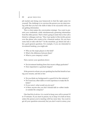 24        great interview

job market and doing your homework to find the right career for
yourself. The challenge is to convince the person you are interview-
ing with that you have the skills it takes to be successful while you
are getting information.
   This is what makes the conversation strategic. You want to pre-
sent your credentials, while simultaneously garnering information
from the other person. That’s what’s going to make him or her call a
friend or colleague and say, “Hey, I just spoke to this terrific person
over the phone who wants to be a financial analyst. Do you have
some time to talk with her?” In the meantime, go ahead and ask a
few good general questions. For example, if you are interested in
investment banking, you might ask:

     • Who are the major players in the field?
     • What’s the difference between them?
     • What is your company’s niche?

     Next, narrow your questions down:

     • Do investment banking firms hire recent college graduates?
     • How important is a graduate degree?

  If the person to whom you are speaking has had the benefit of see-
ing your resume, ask him or her:

     • Do you think my background is a good fit for this industry?
     • Do I need any other skills or work experience to make the fit
       better?
     • If you were I, what would you do next?
     • Is there anyone else you feel I should talk to—either inside
       or outside the company?

   One final bit of advice: it is crucial to keep your call to around 10
to 15 minutes. If you meet in person, try to keep it to half an hour,
unless the person you’re meeting with has more time. You want to
get all your questions answered, but you don’t want to annoy your
 