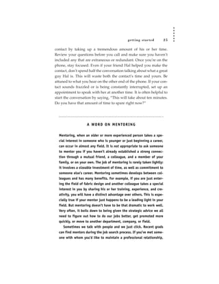 getting star ted           25

contact by taking up a tremendous amount of his or her time.
Review your questions before you call and make sure you haven’t
included any that are extraneous or redundant. Once you’re on the
phone, stay focused. Even if your friend Hal helped you make the
contact, don’t spend half the conversation talking about what a great
guy Hal is. This will waste both the contact’s time and yours. Be
attuned to what you hear on the other end of the phone. If your con-
tact sounds frazzled or is being constantly interrupted, set up an
appointment to speak with her at another time. It is often helpful to
start the conversation by saying, “This will take about ten minutes.
Do you have that amount of time to spare right now?”




                    A WO R D O N M E N TO R I N G

  Mentoring, when an older or more experienced person takes a spe-
  cial interest in someone who is younger or just beginning a career,
  can occur in almost any field. It is not appropriate to ask someone
  to mentor you if you haven’t already established a strong connec-
  tion through a mutual friend, a colleague, and a member of your
  family, or on your own. The job of mentoring is rarely taken lightly:
  it involves a sizeable investment of time, as well as commitment to
  someone else’s career. Mentoring sometimes develops between col-
  leagues and has many benefits. For example, if you are just enter-
  ing the field of fabric design and another colleague takes a special
  interest in you by sharing his or her training, experience, and cre-
  ativity, you will have a distinct advantage over others. This is espe-
  cially true if your mentor just happens to be a leading light in your
  field. But mentoring doesn’t have to be that dramatic to work well.
  Very often, it boils down to being given the strategic advice we all
  need to figure out how to do our jobs better, get promoted more
  quickly, or move to another department, company, or field.
      Sometimes we talk with people and we just click. Recent grads
  can find mentors during the job search process. If you’ve met some-
  one with whom you’d like to maintain a professional relationship,
 