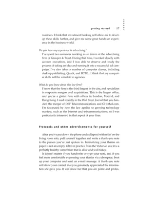 getting star ted         27

   numbers. I think that investment banking will allow me to devel-
   op these skills further, and give me some great hands-on experi-
   ence in the business world.

Do you have any experience in advertising?
  I’ve spent two summers working as an intern at the advertising
  firm of Grouper & Trout. During that time, I worked closely with
  account executives, and I was able to observe and study the
  process of taking an idea and turning it into a successful ad cam-
  paign. I’ve also taken a number of computer classes, including
  desktop publishing, Quark, and HTML. I think that my comput-
  er skills will be valuable to agencies.

What do you know about this law firm?
 I know that the firm is the third largest in the city, and specializes
 in corporate mergers and acquisitions. This is the largest office,
 and you’re a global firm with offices in London, Madrid, and
 Hong Kong. I read recently in the Wall Street Journal that you han-
 dled the merger of DEF Telecommunications and GHIMail.com.
 I’m fascinated by how the law applies to growing technology
 markets, such as the Internet and telecommunications, so I was
 particularly interested in that aspect of your firm.



P ro t o c o l s a n d o t h e r a d ve r t i s e m e n t s fo r yo u rs e l f

   After you’ve put down the phone and collapsed with relief on the
living room sofa, pull yourself together and write a thank-you note
to the person you’ve just spoken to. Formalizing your thanks on
paper is not an empty, leftover practice from the Victorian era; it is a
perfectly healthy convention that is alive and well today.
   It doesn’t matter if you handwrite or type your note, and if you
feel more comfortable expressing your thanks via cyberspace, boot
up your computer and send an e-mail message. A thank-you note
will show your contact that you genuinely appreciated the informa-
tion she gave you. It will show her that you are polite and profes-
 