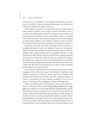 28      great interview

sional. And, as a reminder of your interest in that field, your note
may very well go a long way toward influencing her to provide you
with more information, names, and so on.
   If the person you spoke to over the phone gave you the names of
other people to contact—and you got in touch with them—write a
second note, thanking the person for giving you the contacts and
reporting on the outcome of your conversations. This is an elegant
way to close the loop—and it speaks volumes for you. Following up
on leads shows initiative, but sending a thank-you note each time
one of those leads pays off is an indicator of uncommon courtesy.
   Going the extra mile can confer all kinds of extra benefits. For
example, during the course of a telephone interview, the adminis-
trator of a large urban pediatric hospital mentioned that he liked fly-
fishing to the young woman who was speaking with him. At the
moment she didn’t know what to say. She knew nothing about the
sport. But two weeks later, while she was on vacation in Colorado,
she picked up a magazine and, lo and behold, there was an article
about fly-fishing. She photocopied the article and sent it to him with
a little note that said: I remembered how much you like fly-fishing
and thought you would enjoy this.
   Years later, the administrator to whom the young woman sent the
magazine article continues to stay in her network. Anybody would
respond positively to someone taking note of his interests. The
young woman didn’t have to follow up with a magazine article—it
wasn’t a requirement. On the contrary, sending it was an act of
grace—a clear sign of her willingness to give something back.
   When you become part of the business world you’ll continue to
need a network for three critical things: ideas, resources, and sup-
port. If, for instance, you’re having difficulty implementing a partic-
ular strategy for your company, you may need to call on one of your
contacts who has had experience implementing a similar strategy in
his firm. Or, if you receive a promotion that entails a number of new
responsibilities, you might want to speak with someone in your net-
work who can give you some advice on trouble-shooting. No one is
successful alone. And remember that once you start working, it will
 