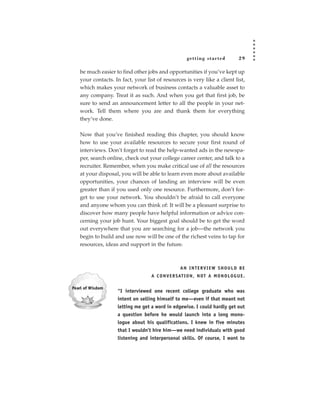 getting star ted             29

be much easier to find other jobs and opportunities if you’ve kept up
your contacts. In fact, your list of resources is very like a client list,
which makes your network of business contacts a valuable asset to
any company. Treat it as such. And when you get that first job, be
sure to send an announcement letter to all the people in your net-
work. Tell them where you are and thank them for everything
they’ve done.

Now that you’ve finished reading this chapter, you should know
how to use your available resources to secure your first round of
interviews. Don’t forget to read the help-wanted ads in the newspa-
per, search online, check out your college career center, and talk to a
recruiter. Remember, when you make critical use of all the resources
at your disposal, you will be able to learn even more about available
opportunities, your chances of landing an interview will be even
greater than if you used only one resource. Furthermore, don’t for-
get to use your network. You shouldn’t be afraid to call everyone
and anyone whom you can think of: It will be a pleasant surprise to
discover how many people have helpful information or advice con-
cerning your job hunt. Your biggest goal should be to get the word
out everywhere that you are searching for a job—the network you
begin to build and use now will be one of the richest veins to tap for
resources, ideas and support in the future.



                                                AN INTERVIEW SHOULD BE
                                A C O N V E R SAT I O N , N OT A M O N O L O G U E .


                “I interviewed one recent college graduate who was
                intent on selling himself to me—even if that meant not
                letting me get a word in edgewise. I could hardly get out
                a question before he would launch into a long mono-
                logue about his qualifications. I knew in five minutes
                that I wouldn’t hire him—we need individuals with good
                listening and interpersonal skills. Of course, I want to
 